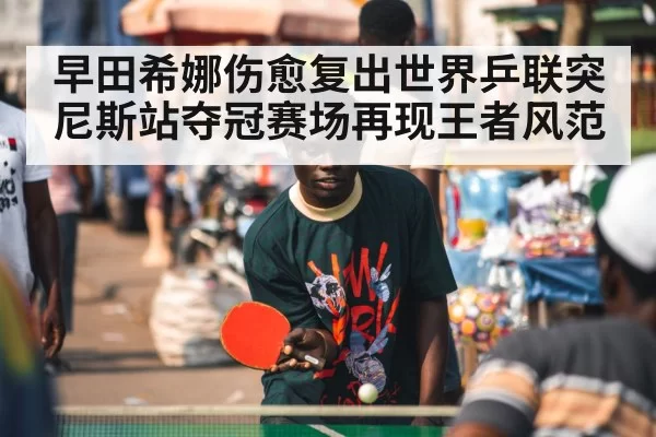早田希娜伤愈复出世界乒联突尼斯站夺冠赛场再现王者风范